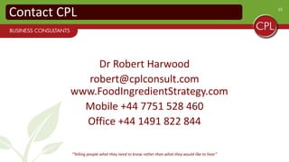 15
Contact CPL
Joe Hart
joe@cplconsult.com
www.FoodIngredientStrategy.com
Mobile +44 7891 801 499
Office +44 1491 822 844
“Telling people what they need to know rather than what they would like to hear”
 