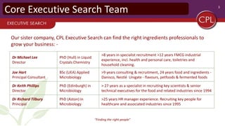3
“Finding the right people"
Core Executive Search Team
Dr Michael Lee
Director
PhD (Hull) in Liquid
Crystals Chemistry
>8 years in specialist recruitment >12 years FMCG industrial
experience, incl. health and personal care, toiletries and
household cleaning.
Joe Hart
Principal Consultant
BSc (UEA) Applied
Microbiology
>9 years consulting & recruitment, 24 years food and ingredients -
Danisco, Nestlé Unigate - flavours, petfoods & fermented foods
Dr Keith Phillips
Director
PhD (Edinburgh) in
Microbiology
> 27 years as a specialist in recruiting key scientists & senior
technical executives for the food and related industries since 1994
Dr Richard Tilbury
Principal
PhD (Aston) in
Microbiology
>25 years HR manager experience. Recruiting key people for
healthcare and associated industries since 1995
Our sister company, CPL Executive Search can find the right ingredients professionals to
grow your business: -
 