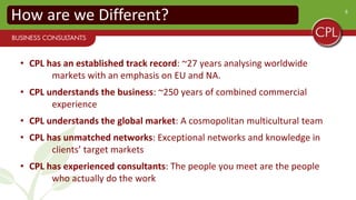 6
How are we Different?
• CPL has an established track record: ~27 years analysing worldwide
markets with an emphasis on EU and NA.
• CPL understands the business: ~250 years of combined commercial
experience
• CPL understands the global market: A cosmopolitan multicultural team
• CPL has unmatched networks: Exceptional networks and knowledge in
clients’ target markets
• CPL has experienced consultants: The people you meet are the people
who actually do the work
 