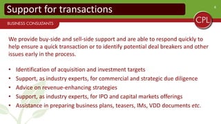 8
We provide buy-side and sell-side support and are able to respond quickly to
help ensure a quick transaction or to identify potential deal breakers and other
issues early in the process.
• Identification of acquisition and investment targets
• Support, as industry experts, for commercial and strategic due diligence
• Advice on revenue-enhancing strategies
• Support, as industry experts, for IPO and capital markets offerings
• Assistance in preparing business plans, teasers, IMs, VDD documents etc.
Support for transactions
 