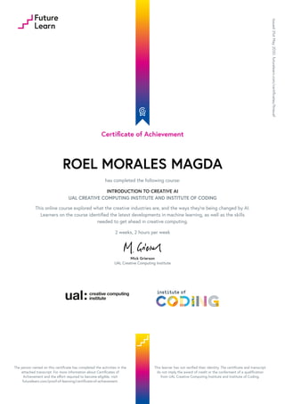 Certificate of Achievement
ROEL MORALES MAGDA
has completed the following course:
INTRODUCTION TO CREATIVE AI
UAL CREATIVE COMPUTING INSTITUTE AND INSTITUTE OF CODING
This online course explored what the creative industries are, and the ways they’re being changed by AI.
Learners on the course identified the latest developments in machine learning, as well as the skills
needed to get ahead in creative computing.
2 weeks, 2 hours per week
Mick Grierson
UAL Creative Computing Institute
Issued
31st
May
2020.
futurelearn.com/certificates/ltneuaf
The person named on this certificate has completed the activities in the
attached transcript. For more information about Certificates of
Achievement and the effort required to become eligible, visit
futurelearn.com/proof-of-learning/certificate-of-achievement.
This learner has not verified their identity. The certificate and transcript
do not imply the award of credit or the conferment of a qualification
from UAL Creative Computing Institute and Institute of Coding.
 