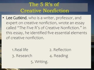 The 5 R’s of
Creative Nonfiction
• Lee Gutkind, who is a writer, professor, and
expert on creative nonfiction, wrote an essay
called “The Five R’s of Creative Nonfiction.” In
this essay, he identified five essential elements
of creative nonfiction.
1.Real life 2. Reflection
3. Research 4. Reading
5. Writing.
 