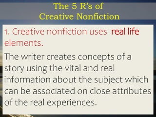The 5 R’s of
Creative Nonfiction
1. Creative nonfiction uses real life
elements.
The writer creates concepts of a
story using the vital and real
information about the subject which
can be associated on close attributes
of the real experiences.
 