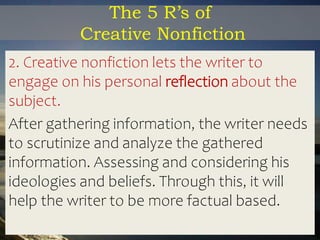 The 5 R’s of
Creative Nonfiction
2. Creative nonfiction lets the writer to
engage on his personal reflection about the
subject.
After gathering information, the writer needs
to scrutinize and analyze the gathered
information. Assessing and considering his
ideologies and beliefs. Through this, it will
help the writer to be more factual based.
 