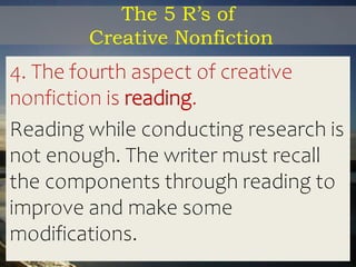 The 5 R’s of
Creative Nonfiction
4. The fourth aspect of creative
nonfiction is reading.
Reading while conducting research is
not enough. The writer must recall
the components through reading to
improve and make some
modifications.
 