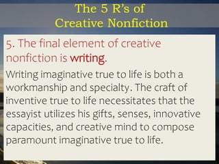 The 5 R’s of
Creative Nonfiction
5. The final element of creative
nonfiction is writing.
Writing imaginative true to life is both a
workmanship and specialty. The craft of
inventive true to life necessitates that the
essayist utilizes his gifts, senses, innovative
capacities, and creative mind to compose
paramount imaginative true to life.
 