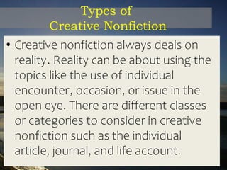 Types of
Creative Nonfiction
• Creative nonfiction always deals on
reality. Reality can be about using the
topics like the use of individual
encounter, occasion, or issue in the
open eye. There are different classes
or categories to consider in creative
nonfiction such as the individual
article, journal, and life account.
 