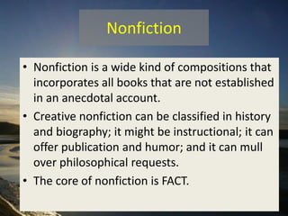 Nonfiction
• Nonfiction is a wide kind of compositions that
incorporates all books that are not established
in an anecdotal account.
• Creative nonfiction can be classified in history
and biography; it might be instructional; it can
offer publication and humor; and it can mull
over philosophical requests.
• The core of nonfiction is FACT.
 