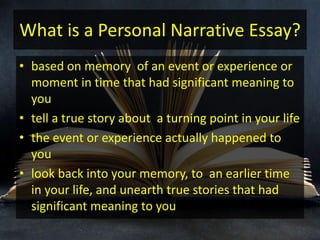 What is a Personal Narrative Essay?
• based on memory of an event or experience or
moment in time that had significant meaning to
you
• tell a true story about a turning point in your life
• the event or experience actually happened to
you
• look back into your memory, to an earlier time
in your life, and unearth true stories that had
significant meaning to you
 
