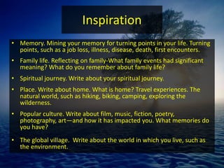 Inspiration
• Memory. Mining your memory for turning points in your life. Turning
points, such as a job loss, illness, disease, death, first encounters.
• Family life. Reflecting on family-What family events had significant
meaning? What do you remember about family life?
• Spiritual journey. Write about your spiritual journey.
• Place. Write about home. What is home? Travel experiences. The
natural world, such as hiking, biking, camping, exploring the
wilderness.
• Popular culture. Write about film, music, fiction, poetry,
photography, art—and how it has impacted you. What memories do
you have?
• The global village. Write about the world in which you live, such as
the environment.
 