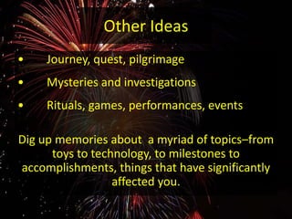 Other Ideas
• Journey, quest, pilgrimage
• Mysteries and investigations
• Rituals, games, performances, events
Dig up memories about a myriad of topics–from
toys to technology, to milestones to
accomplishments, things that have significantly
affected you.
 
