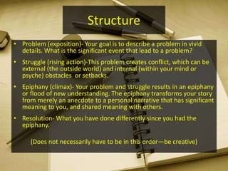 Structure
• Problem (exposition)- Your goal is to describe a problem in vivid
details. What is the significant event that lead to a problem?
• Struggle (rising action)-This problem creates conflict, which can be
external (the outside world) and internal (within your mind or
psyche) obstacles or setbacks.
• Epiphany (climax)- Your problem and struggle results in an epiphany
or flood of new understanding. The epiphany transforms your story
from merely an anecdote to a personal narrative that has significant
meaning to you, and shared meaning with others.
• Resolution- What you have done differently since you had the
epiphany.
(Does not necessarily have to be in this order—be creative)
 