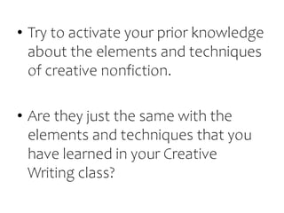 • Try to activate your prior knowledge
about the elements and techniques
of creative nonfiction.
• Are they just the same with the
elements and techniques that you
have learned in your Creative
Writing class?
 