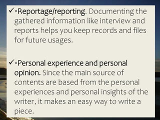◦Reportage/reporting. Documenting the
gathered information like interview and
reports helps you keep records and files
for future usages.
◦Personal experience and personal
opinion. Since the main source of
contents are based from the personal
experiences and personal insights of the
writer, it makes an easy way to write a
piece.
 