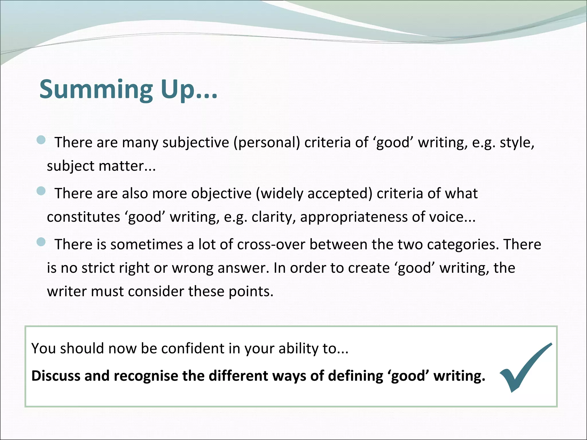 Summing Up...
 There are many subjective (personal) criteria of ‘good’ writing, e.g. style,
subject matter...
 There are also more objective (widely accepted) criteria of what
constitutes ‘good’ writing, e.g. clarity, appropriateness of voice...
 There is sometimes a lot of cross-over between the two categories. There
is no strict right or wrong answer. In order to create ‘good’ writing, the
writer must consider these points.
You should now be confident in your ability to...
Discuss and recognise the different ways of defining ‘good’ writing.

 