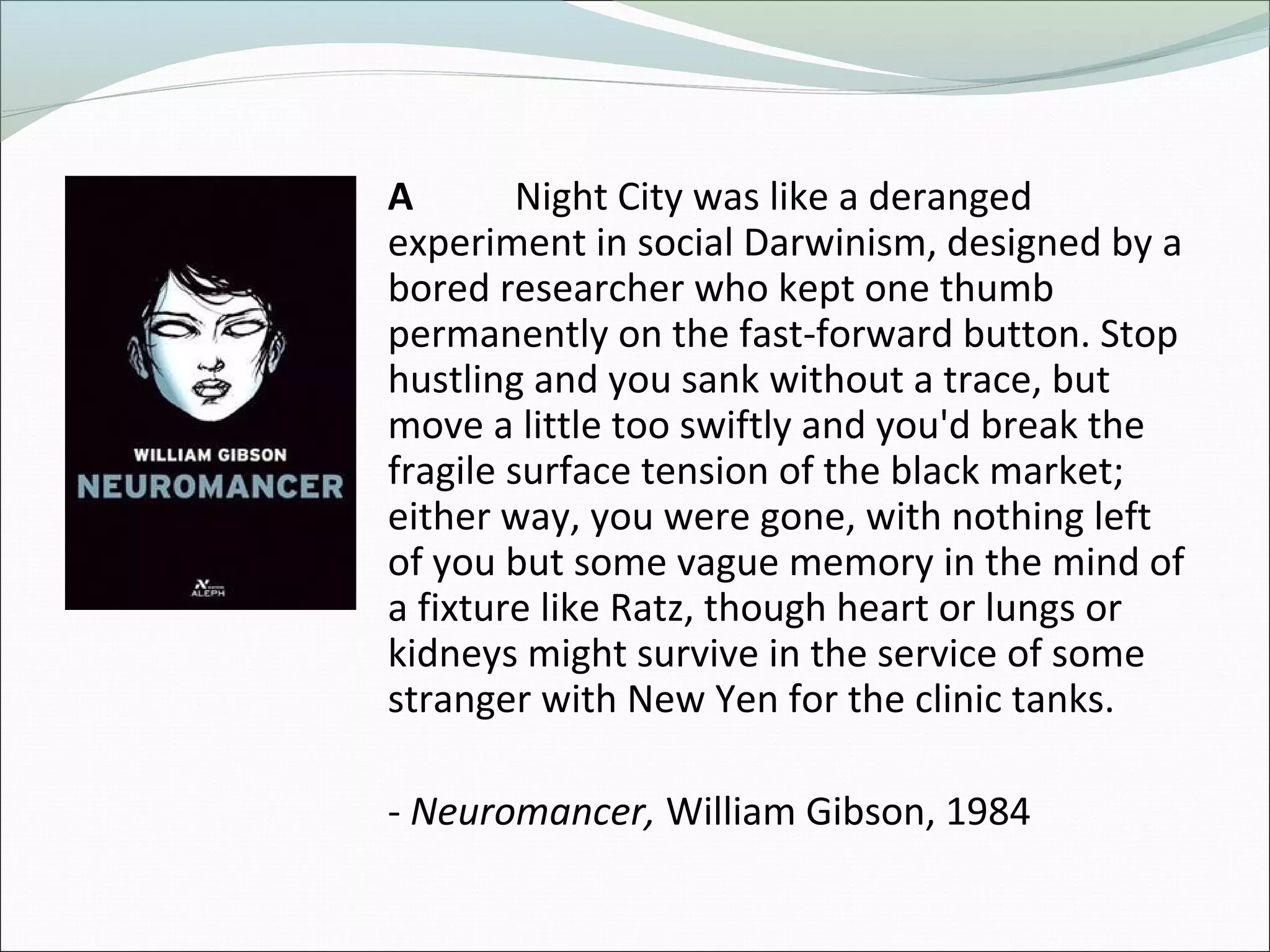 A Night City was like a deranged
experiment in social Darwinism, designed by a
bored researcher who kept one thumb
permanently on the fast-forward button. Stop
hustling and you sank without a trace, but
move a little too swiftly and you'd break the
fragile surface tension of the black market;
either way, you were gone, with nothing left
of you but some vague memory in the mind of
a fixture like Ratz, though heart or lungs or
kidneys might survive in the service of some
stranger with New Yen for the clinic tanks.
- Neuromancer, William Gibson, 1984
 