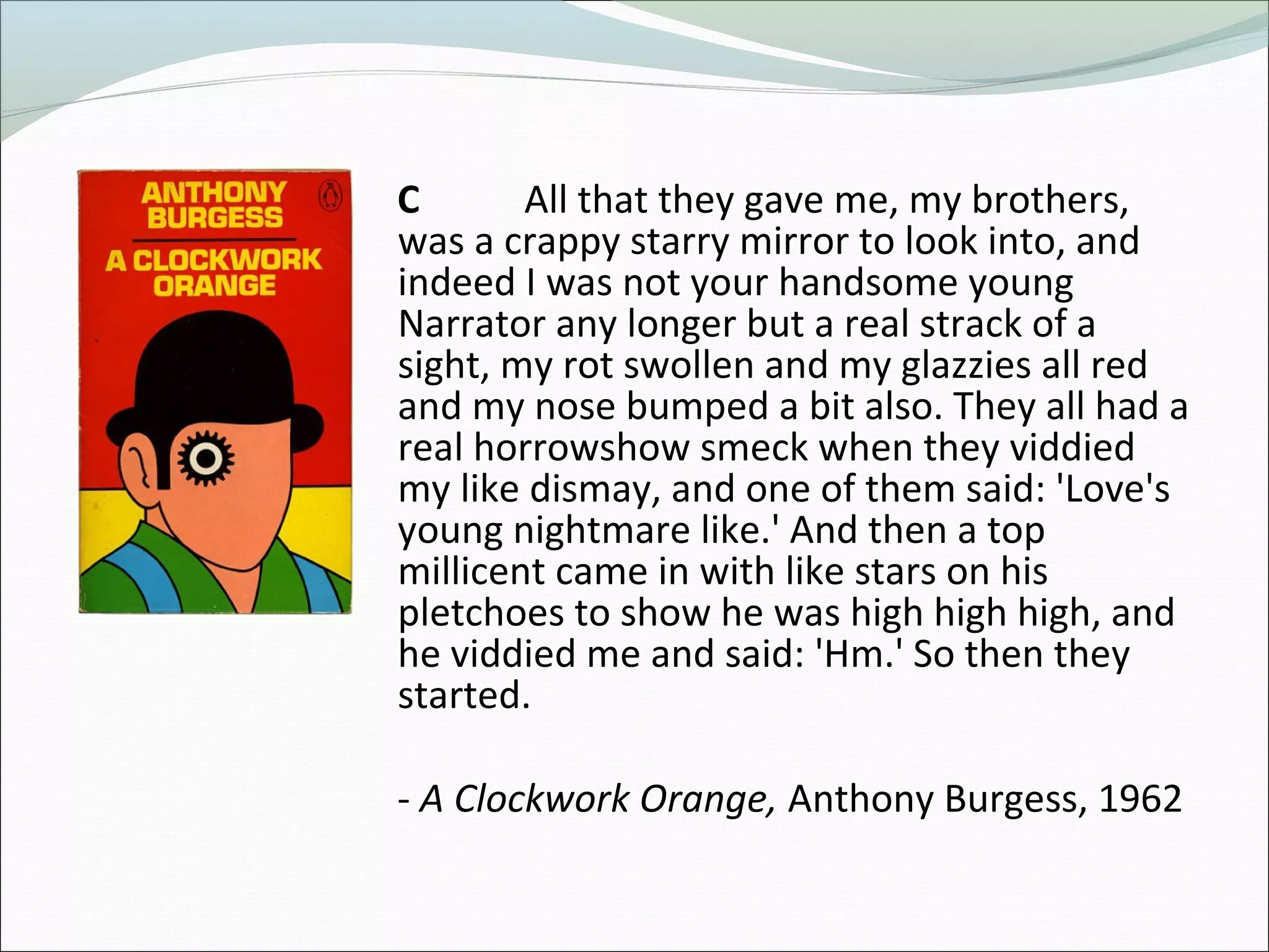 C All that they gave me, my brothers,
was a crappy starry mirror to look into, and
indeed I was not your handsome young
Narrator any longer but a real strack of a
sight, my rot swollen and my glazzies all red
and my nose bumped a bit also. They all had a
real horrowshow smeck when they viddied
my like dismay, and one of them said: 'Love's
young nightmare like.' And then a top
millicent came in with like stars on his
pletchoes to show he was high high high, and
he viddied me and said: 'Hm.' So then they
started.
- A Clockwork Orange, Anthony Burgess, 1962
 