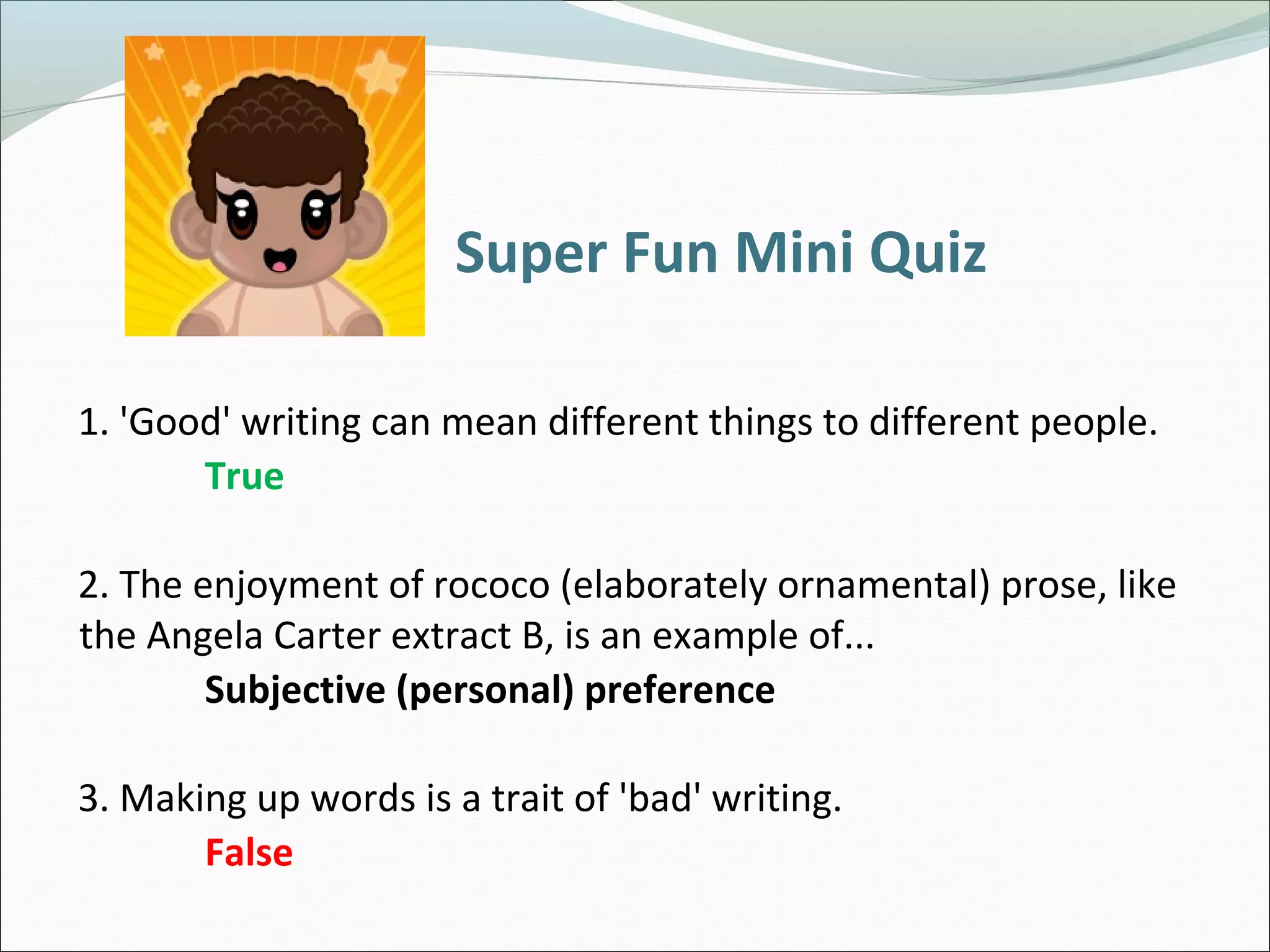 Super Fun Mini Quiz
1. 'Good' writing can mean different things to different people.
True
2. The enjoyment of rococo (elaborately ornamental) prose, like
the Angela Carter extract B, is an example of...
Subjective (personal) preference
3. Making up words is a trait of 'bad' writing.
False
 