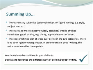 Summing Up...
 There are many subjective (personal) criteria of ‘good’ writing, e.g. style,
subject matter...
 There are also more objective (widely accepted) criteria of what
constitutes ‘good’ writing, e.g. clarity, appropriateness of voice...
 There is sometimes a lot of cross-over between the two categories. There
is no strict right or wrong answer. In order to create ‘good’ writing, the
writer must consider these points.
You should now be confident in your ability to...
Discuss and recognise the different ways of defining ‘good’ writing.

 