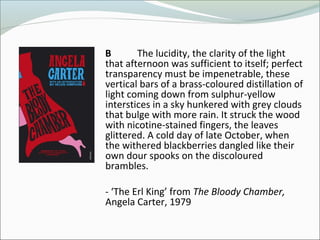B The lucidity, the clarity of the light
that afternoon was sufficient to itself; perfect
transparency must be impenetrable, these
vertical bars of a brass-coloured distillation of
light coming down from sulphur-yellow
interstices in a sky hunkered with grey clouds
that bulge with more rain. It struck the wood
with nicotine-stained fingers, the leaves
glittered. A cold day of late October, when
the withered blackberries dangled like their
own dour spooks on the discoloured
brambles.
- ‘The Erl King’ from The Bloody Chamber,
Angela Carter, 1979
 