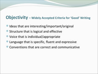 Objectivity – Widely Accepted Criteria for ‘Good’ Writing
Ideas that are interesting/important/original
Structure that is logical and effective
Voice that is individual/appropriate
Language that is specific, fluent and expressive
Conventions that are correct and communicative
 