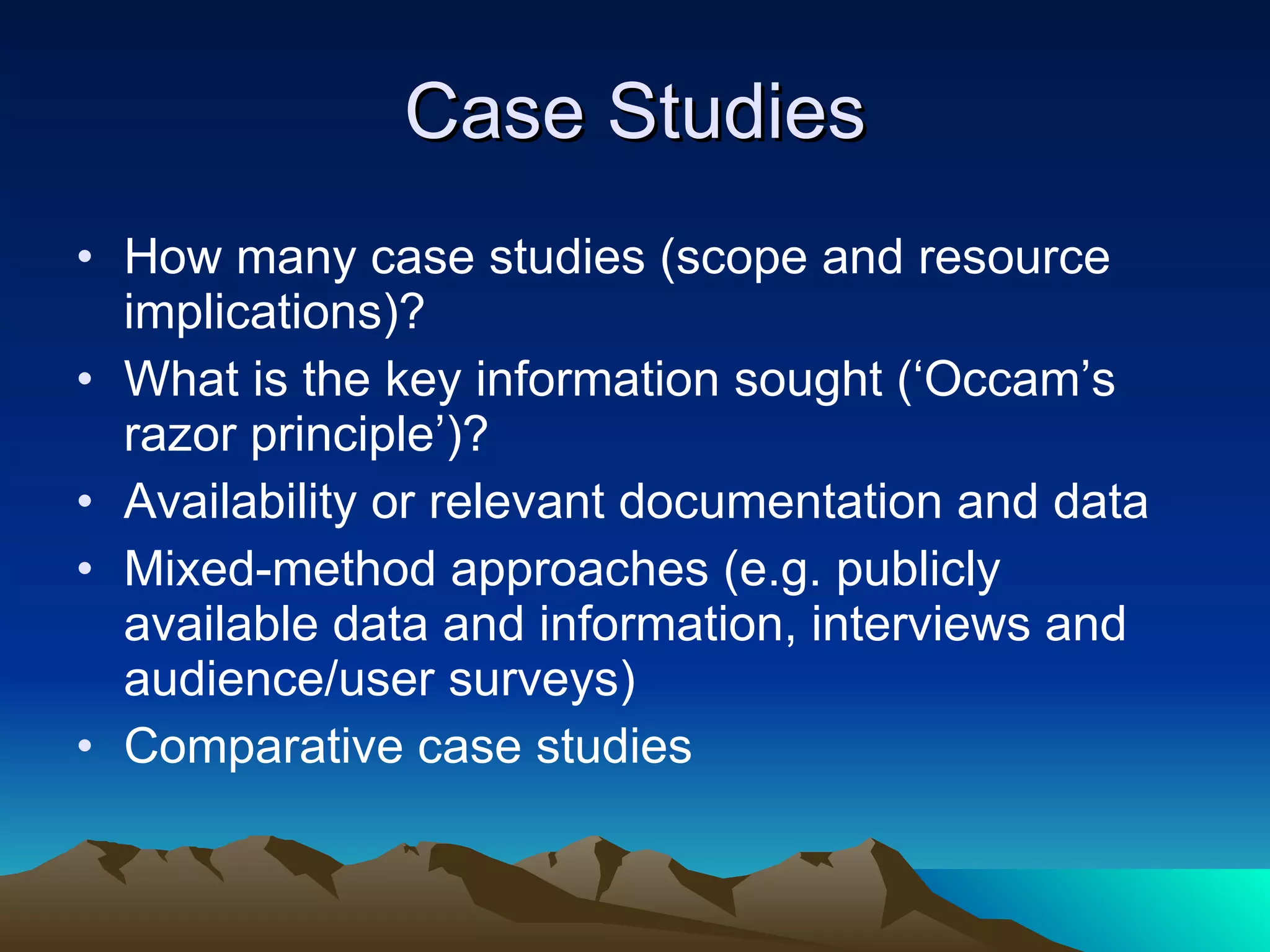 Case Studies How many case studies (scope and resource implications)? What is the key information sought (‘Occam’s razor principle’)? Availability or relevant documentation and data Mixed-method approaches (e.g. publicly available data and information, interviews and audience/user surveys) Comparative case studies 