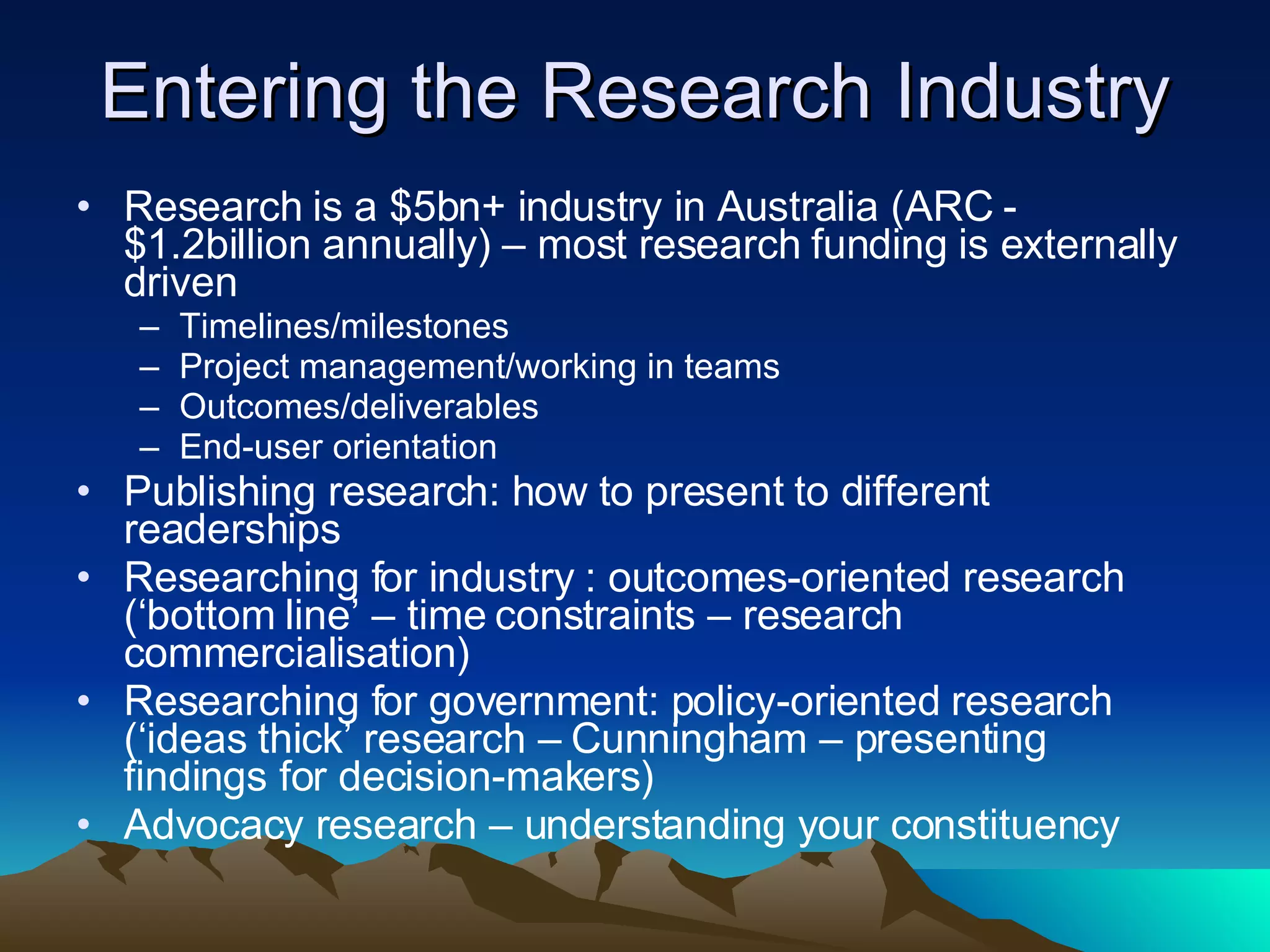 Entering the Research Industry Research is a $5bn+ industry in Australia (ARC - $1.2billion annually) – most research funding is externally driven Timelines/milestones Project management/working in teams Outcomes/deliverables End-user orientation Publishing research: how to present to different readerships Researching for industry : outcomes-oriented research (‘bottom line’ – time constraints – research commercialisation) Researching for government: policy-oriented research (‘ideas thick’ research – Cunningham – presenting findings for decision-makers) Advocacy research – understanding your constituency 