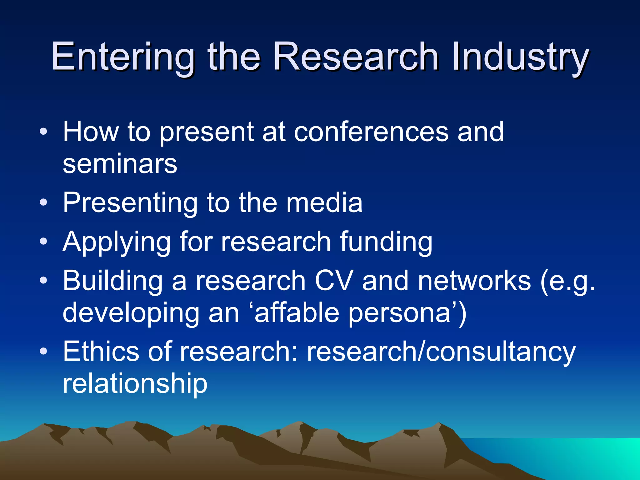 Entering the Research Industry How to present at conferences and seminars Presenting to the media Applying for research funding Building a research CV and networks (e.g. developing an ‘affable persona’) Ethics of research: research/consultancy relationship 