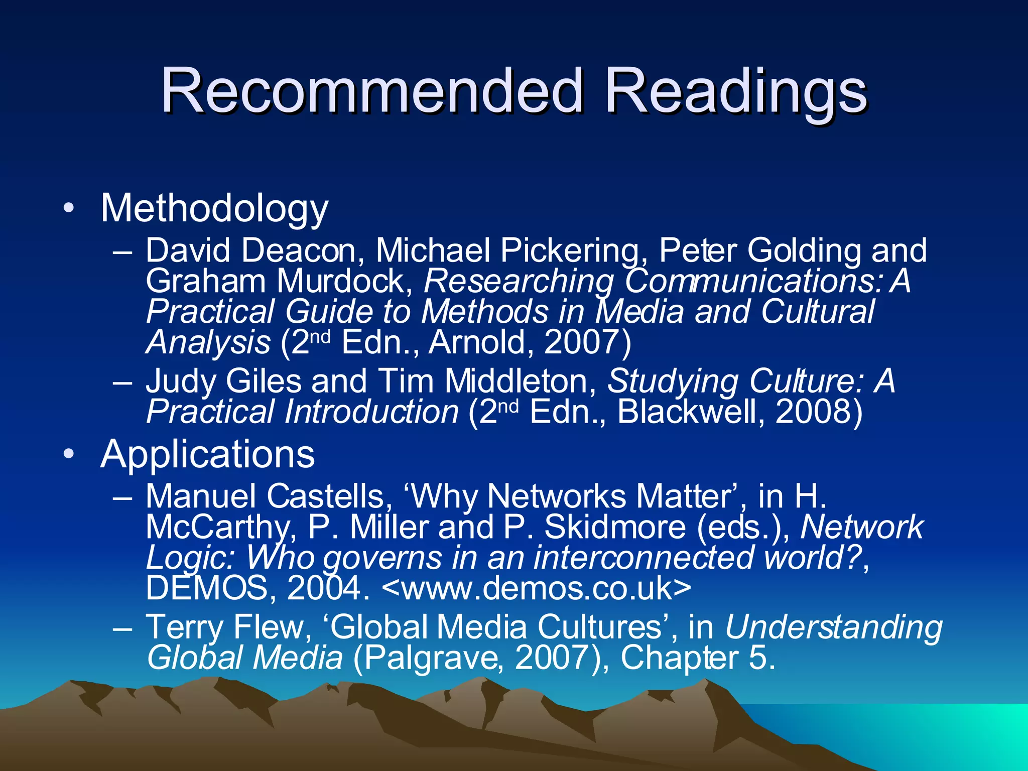 Recommended Readings Methodology David Deacon, Michael Pickering, Peter Golding and Graham Murdock,  Researching Communications: A Practical Guide to Methods in Media and Cultural Analysis  (2 nd  Edn., Arnold, 2007) Judy Giles and Tim Middleton,  Studying Culture: A Practical Introduction  (2 nd  Edn., Blackwell, 2008) Applications Manuel Castells, ‘Why Networks Matter’, in H. McCarthy, P. Miller and P. Skidmore (eds.),  Network Logic: Who governs in an interconnected world? , DEMOS, 2004. <www.demos.co.uk> Terry Flew, ‘Global Media Cultures’, in  Understanding Global Media  (Palgrave, 2007), Chapter 5.  