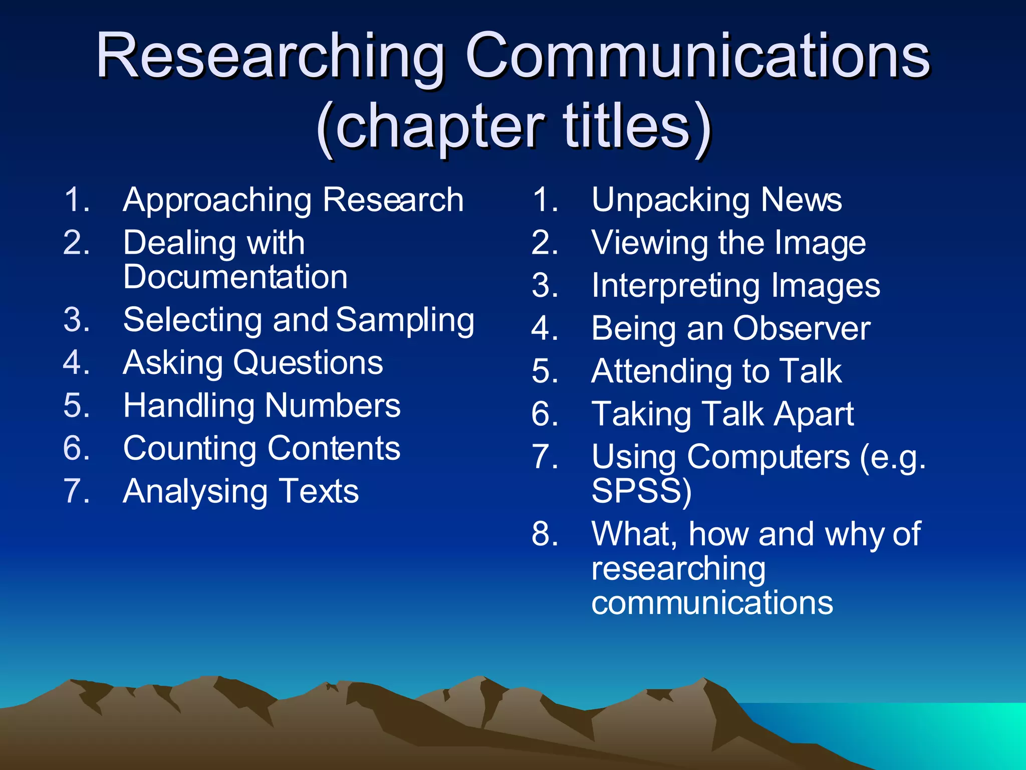 Researching Communications (chapter titles) Approaching Research Dealing with Documentation Selecting and Sampling Asking Questions Handling Numbers Counting Contents Analysing Texts Unpacking News Viewing the Image Interpreting Images Being an Observer Attending to Talk Taking Talk Apart Using Computers (e.g. SPSS) What, how and why of researching communications 