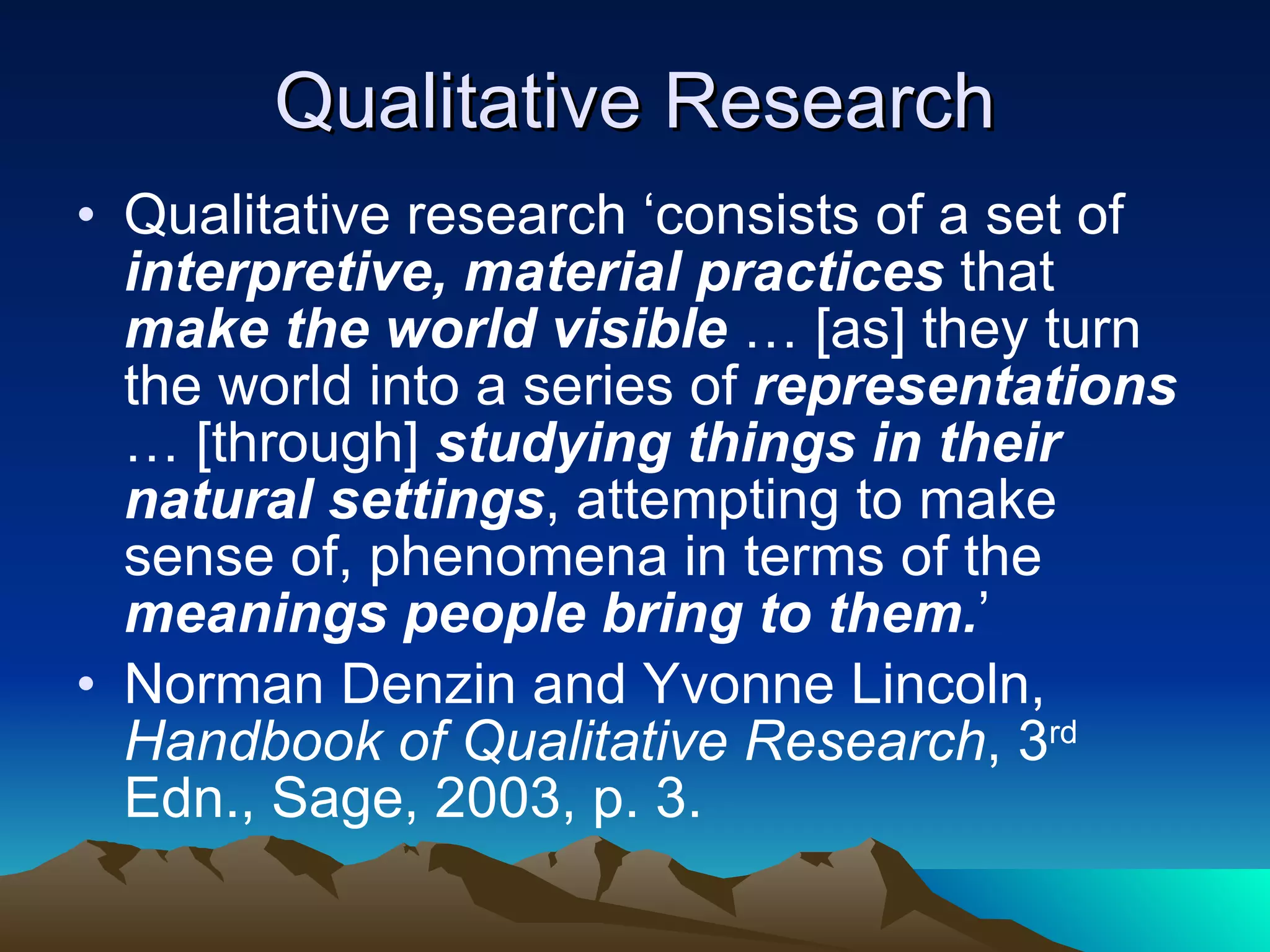 Qualitative Research Qualitative research ‘consists of a set of  interpretive, material practices  that  make the world visible  … [as] they turn the world into a series of  representations  … [through]  studying things in their natural settings , attempting to make sense of, phenomena in terms of the  meanings people bring to them. ’  Norman Denzin and Yvonne Lincoln,  Handbook of Qualitative Research , 3 rd  Edn., Sage, 2003, p. 3. 