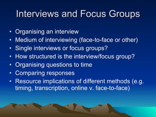 Interviews and Focus Groups Organising an interview Medium of interviewing (face-to-face or other) Single interviews or focus groups? How structured is the interview/focus group? Organising questions to time Comparing responses Resource implications of different methods (e.g. timing, transcription, online v. face-to-face) 