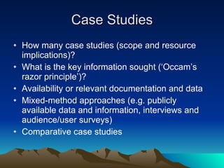 Case Studies How many case studies (scope and resource implications)? What is the key information sought (‘Occam’s razor principle’)? Availability or relevant documentation and data Mixed-method approaches (e.g. publicly available data and information, interviews and audience/user surveys) Comparative case studies 