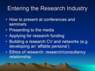 Entering the Research Industry How to present at conferences and seminars Presenting to the media Applying for research funding Building a research CV and networks (e.g. developing an ‘affable persona’) Ethics of research: research/consultancy relationship 