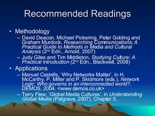 Recommended Readings Methodology David Deacon, Michael Pickering, Peter Golding and Graham Murdock,  Researching Communications: A Practical Guide to Methods in Media and Cultural Analysis  (2 nd  Edn., Arnold, 2007) Judy Giles and Tim Middleton,  Studying Culture: A Practical Introduction  (2 nd  Edn., Blackwell, 2008) Applications Manuel Castells, ‘Why Networks Matter’, in H. McCarthy, P. Miller and P. Skidmore (eds.),  Network Logic: Who governs in an interconnected world? , DEMOS, 2004. <www.demos.co.uk> Terry Flew, ‘Global Media Cultures’, in  Understanding Global Media  (Palgrave, 2007), Chapter 5.  