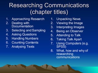 Researching Communications (chapter titles) Approaching Research Dealing with Documentation Selecting and Sampling Asking Questions Handling Numbers Counting Contents Analysing Texts Unpacking News Viewing the Image Interpreting Images Being an Observer Attending to Talk Taking Talk Apart Using Computers (e.g. SPSS) What, how and why of researching communications 