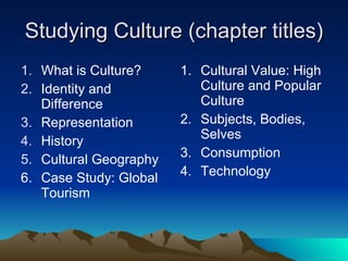 Studying Culture (chapter titles) What is Culture? Identity and Difference Representation History Cultural Geography Case Study: Global Tourism Cultural Value: High Culture and Popular Culture Subjects, Bodies, Selves Consumption Technology 