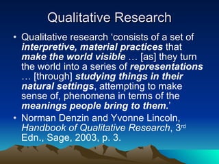 Qualitative Research Qualitative research ‘consists of a set of  interpretive, material practices  that  make the world visible  … [as] they turn the world into a series of  representations  … [through]  studying things in their natural settings , attempting to make sense of, phenomena in terms of the  meanings people bring to them. ’  Norman Denzin and Yvonne Lincoln,  Handbook of Qualitative Research , 3 rd  Edn., Sage, 2003, p. 3. 