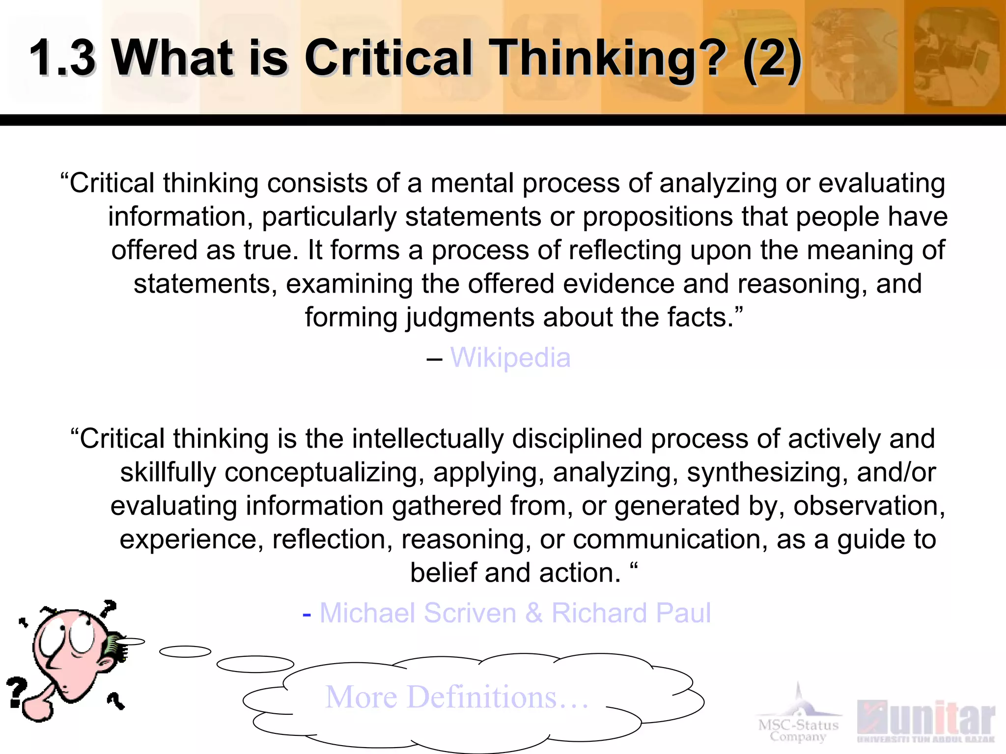 1.3 What is Critical Thinking? (2)

 “Critical thinking consists of a mental process of analyzing or evaluating
     information, particularly statements or propositions that people have
      offered as true. It forms a process of reflecting upon the meaning of
        statements, examining the offered evidence and reasoning, and
                       forming judgments about the facts.”
                                  – Wikipedia

 “Critical thinking is the intellectually disciplined process of actively and
      skillfully conceptualizing, applying, analyzing, synthesizing, and/or
    evaluating information gathered from, or generated by, observation,
      experience, reflection, reasoning, or communication, as a guide to
                                 belief and action. “
                       - Michael Scriven & Richard Paul


                       More Definitions…
 