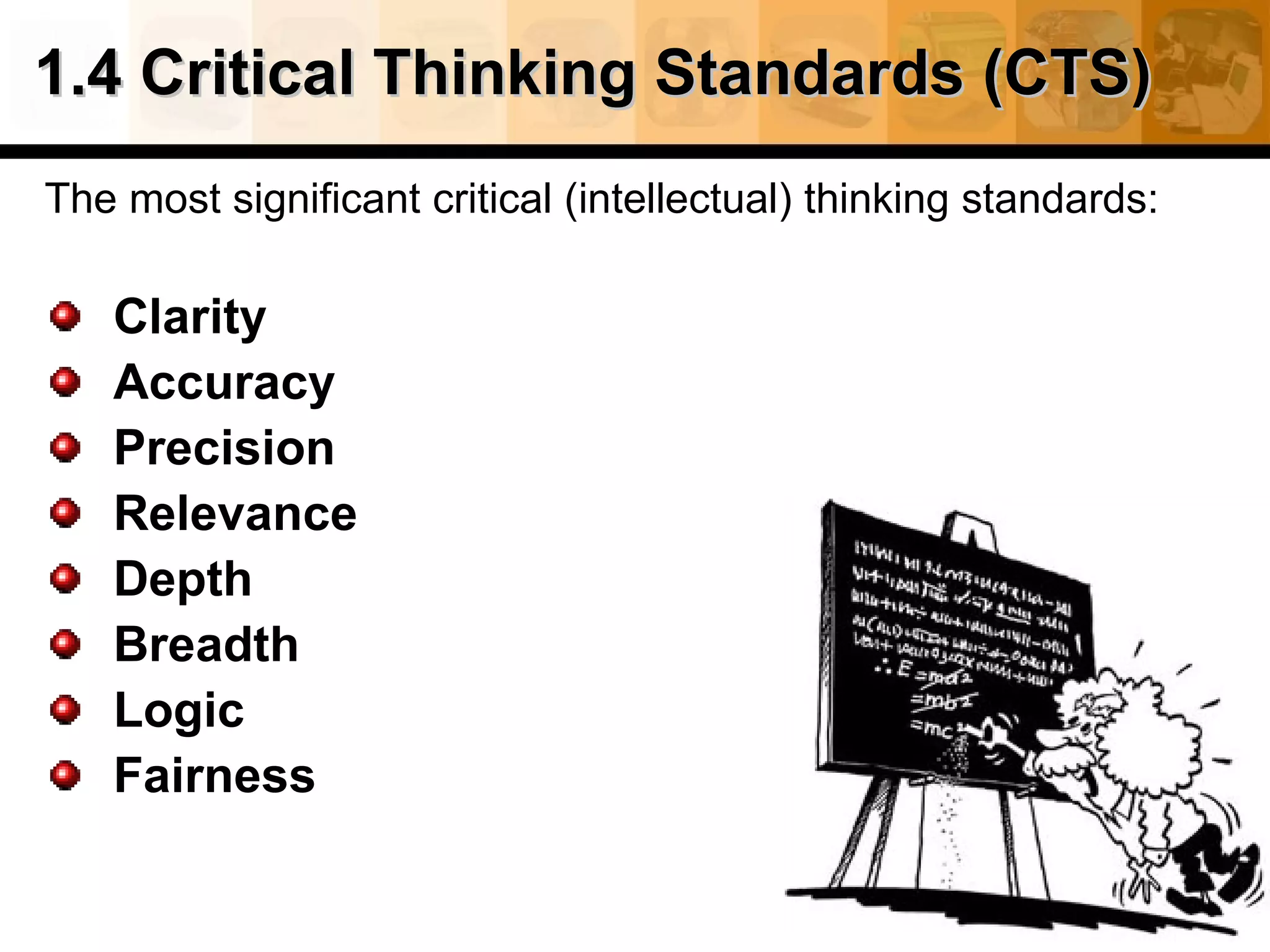 1.4 Critical Thinking Standards (CTS)
The most significant critical (intellectual) thinking standards:

   Clarity
   Accuracy
   Precision
   Relevance
   Depth
   Breadth
   Logic
   Fairness
 