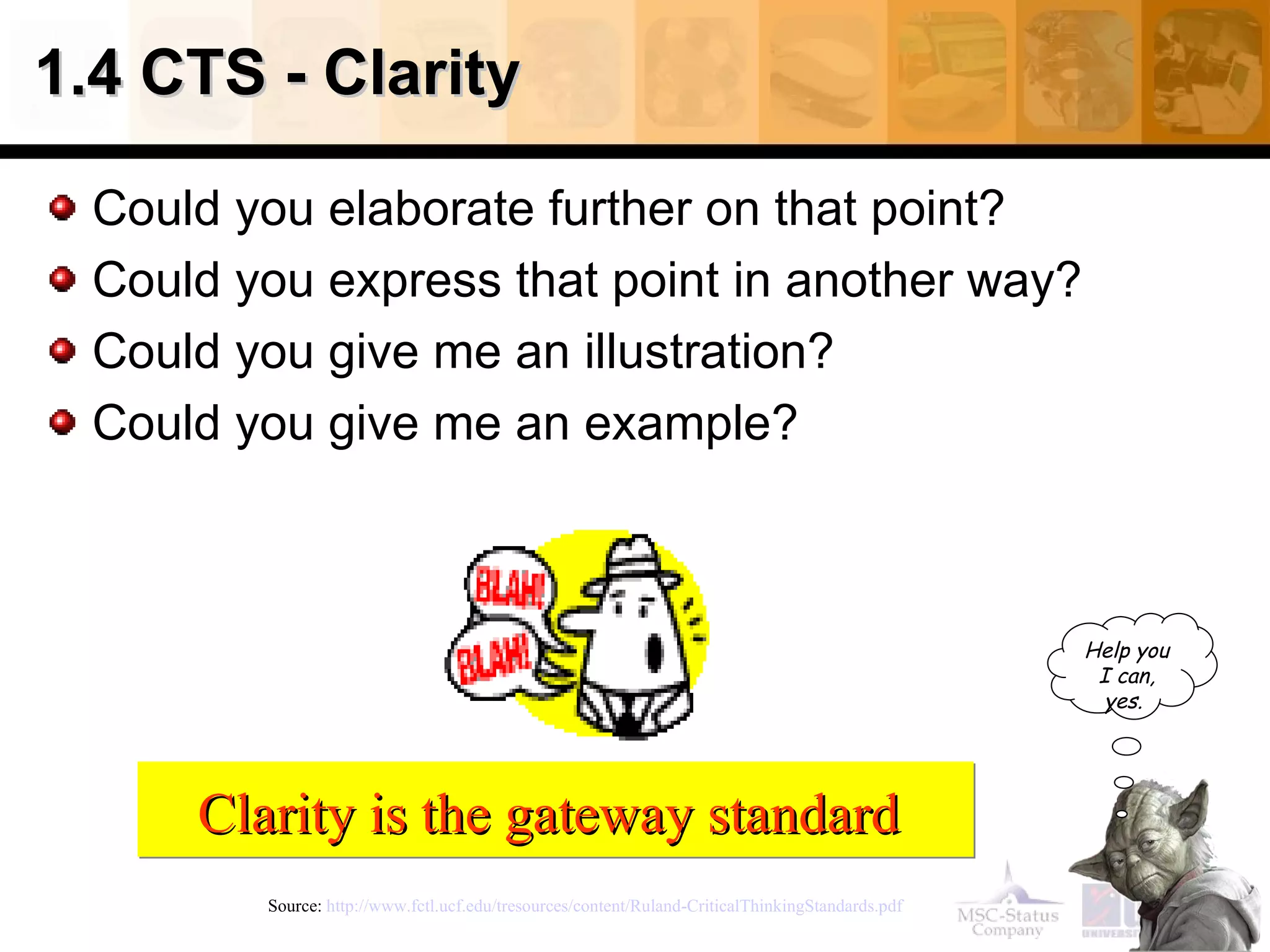 1.4 CTS - Clarity

  Could you elaborate further on that point?
  Could you express that point in another way?
  Could you give me an illustration?
  Could you give me an example?



                                                                                                   Help you
                                                                                                    I can,
                                                                                                     yes.




      Clarity is the gateway standard
         Source: http://www.fctl.ucf.edu/tresources/content/Ruland-CriticalThinkingStandards.pdf
 