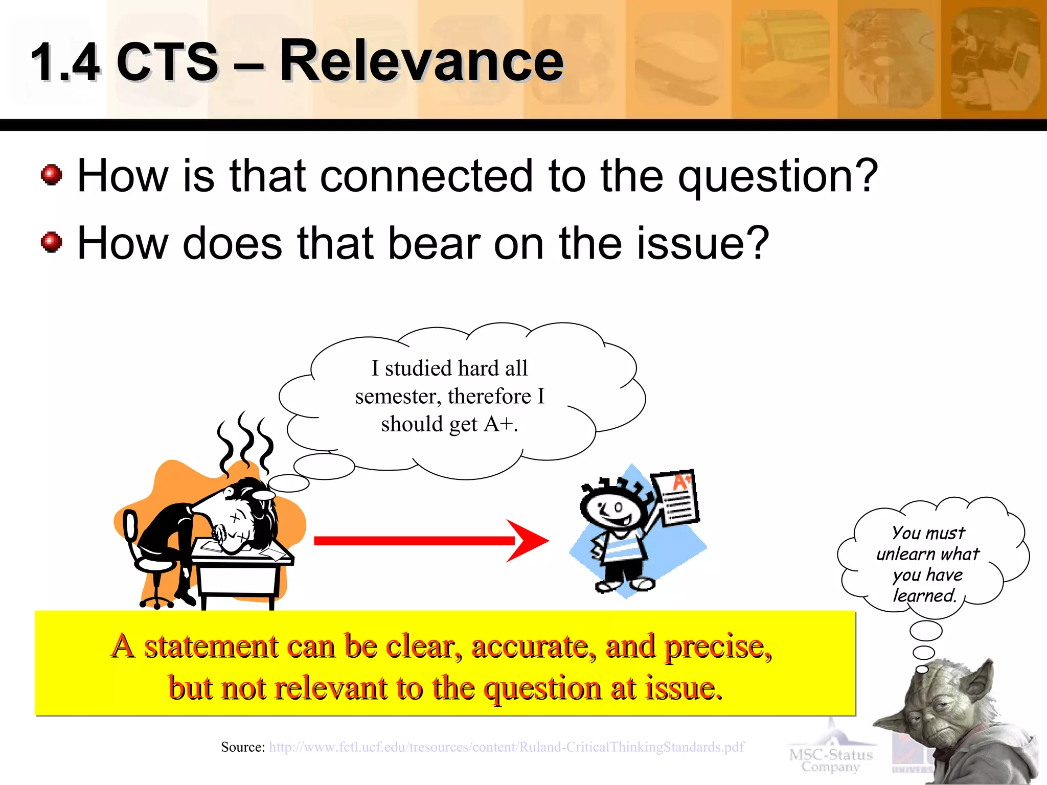 1.4 CTS – Relevance

 How is that connected to the question?
 How does that bear on the issue?

                                  I studied hard all
                                semester, therefore I
                                   should get A+.



                                                                                                      You must
                                                                                                    unlearn what
                                                                                                      you have
                                                                                                      learned.


  A statement can be clear, accurate, and precise,
      but not relevant to the question at issue.
          Source: http://www.fctl.ucf.edu/tresources/content/Ruland-CriticalThinkingStandards.pdf
 