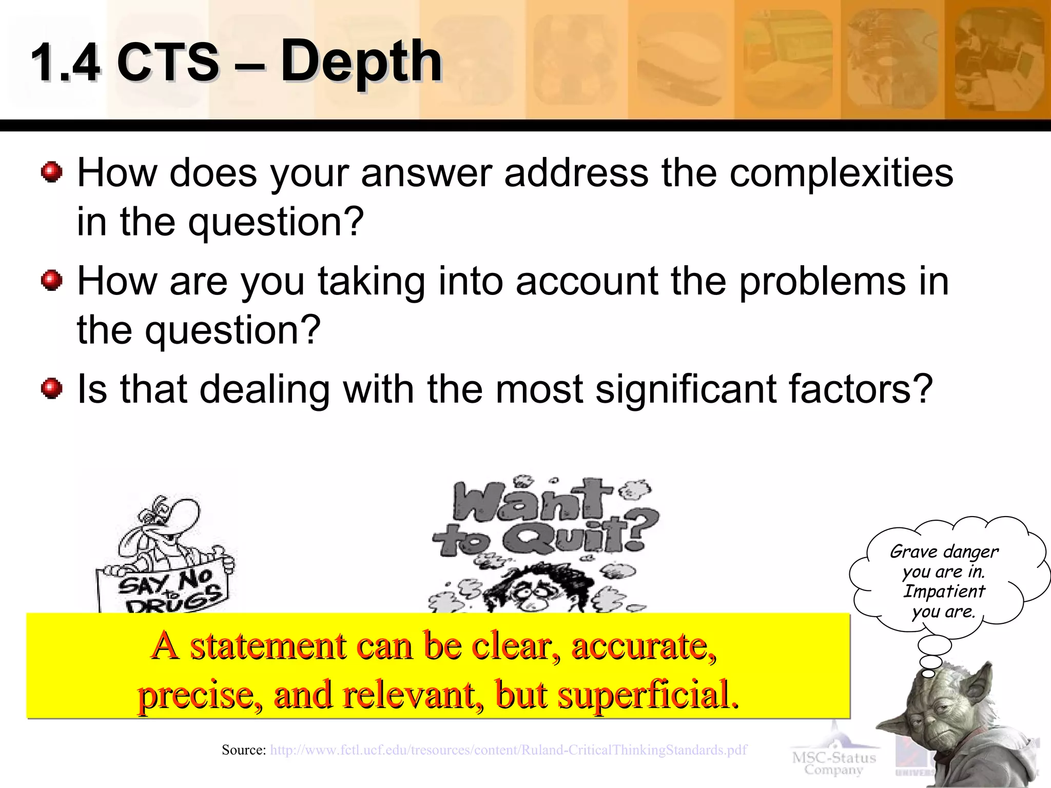 1.4 CTS – Depth

 How does your answer address the complexities
 in the question?
 How are you taking into account the problems in
 the question?
 Is that dealing with the most significant factors?


                                                                                                   Grave danger
                                                                                                    you are in.
                                                                                                    Impatient
                                                                                                     you are.

     A statement can be clear, accurate,
    precise, and relevant, but superficial.
         Source: http://www.fctl.ucf.edu/tresources/content/Ruland-CriticalThinkingStandards.pdf
 