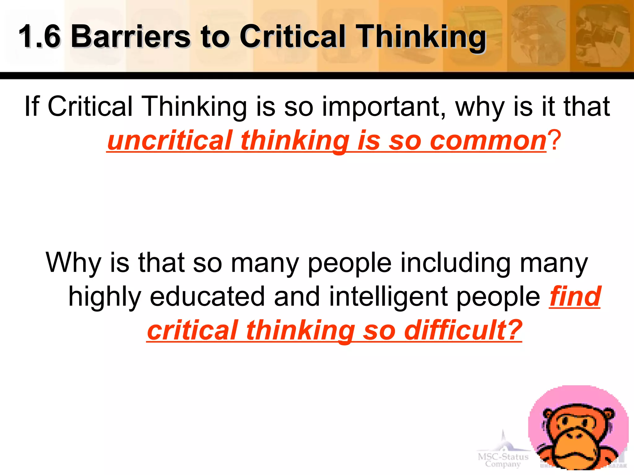 1.6 Barriers to Critical Thinking

If Critical Thinking is so important, why is it that
         uncritical thinking is so common?



 Why is that so many people including many
  highly educated and intelligent people find
         critical thinking so difficult?
 