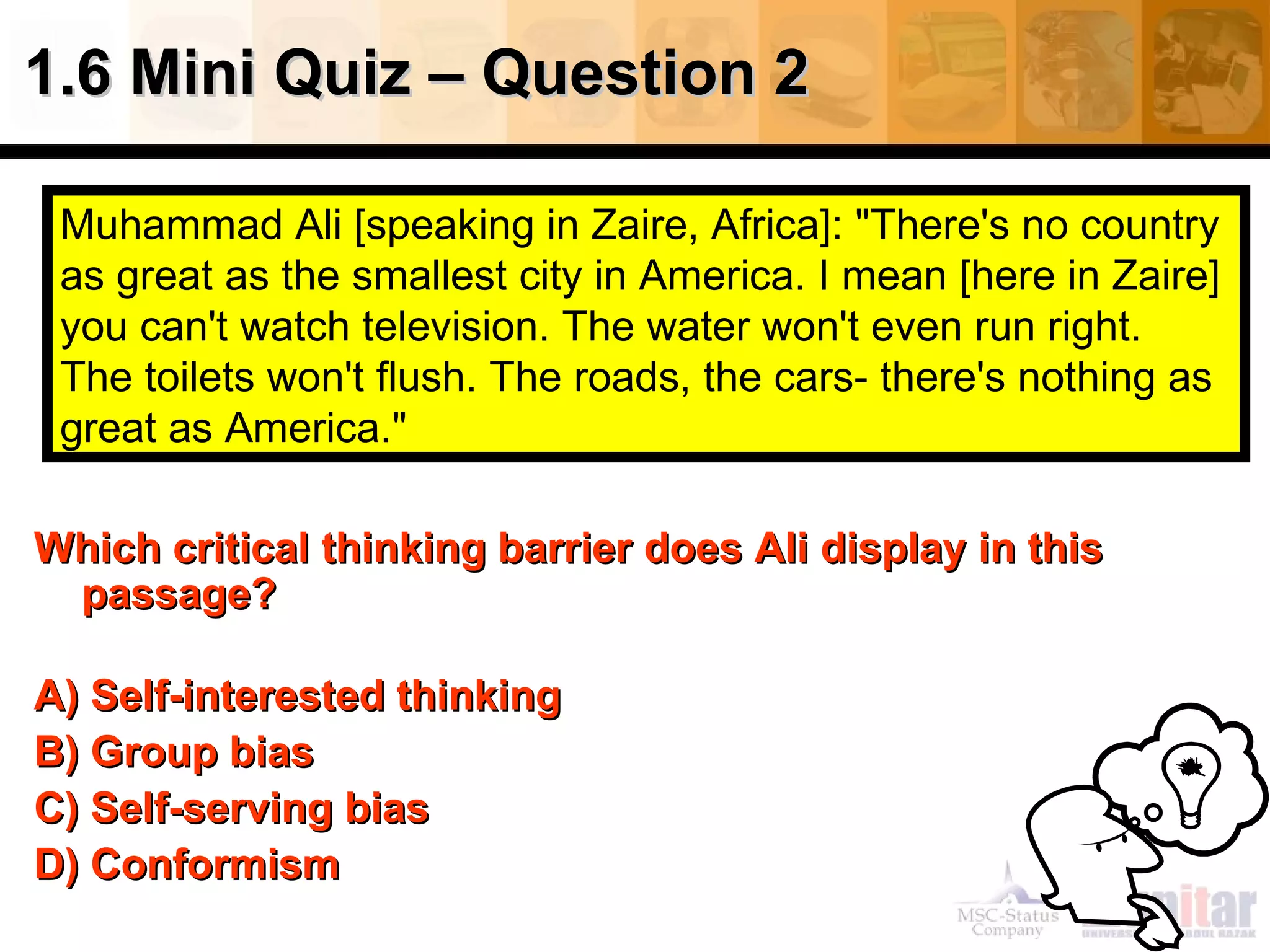 1.6 Mini Quiz – Question 2

 Muhammad Ali [speaking in Zaire, Africa]: "There's no country
 as great as the smallest city in America. I mean [here in Zaire]
 you can't watch television. The water won't even run right.
 The toilets won't flush. The roads, the cars- there's nothing as
 great as America."

Which critical thinking barrier does Ali display in this
 passage?

A) Self-interested thinking
B) Group bias
C) Self-serving bias
D) Conformism
 