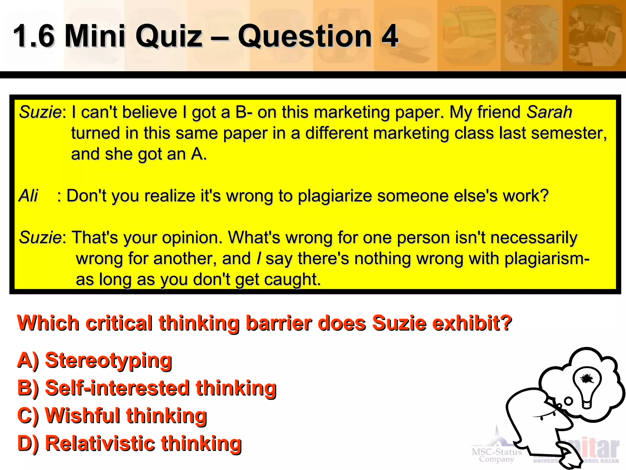 1.6 Mini Quiz – Question 4

Suzie: I can't believe I got a B- on this marketing paper. My friend Sarah
       turned in this same paper in a different marketing class last semester,
       and she got an A.

Ali   : Don't you realize it's wrong to plagiarize someone else's work?

Suzie: That's your opinion. What's wrong for one person isn't necessarily
       wrong for another, and I say there's nothing wrong with plagiarism-
       as long as you don't get caught.

Which critical thinking barrier does Suzie exhibit?
A) Stereotyping
B) Self-interested thinking
C) Wishful thinking
D) Relativistic thinking
 