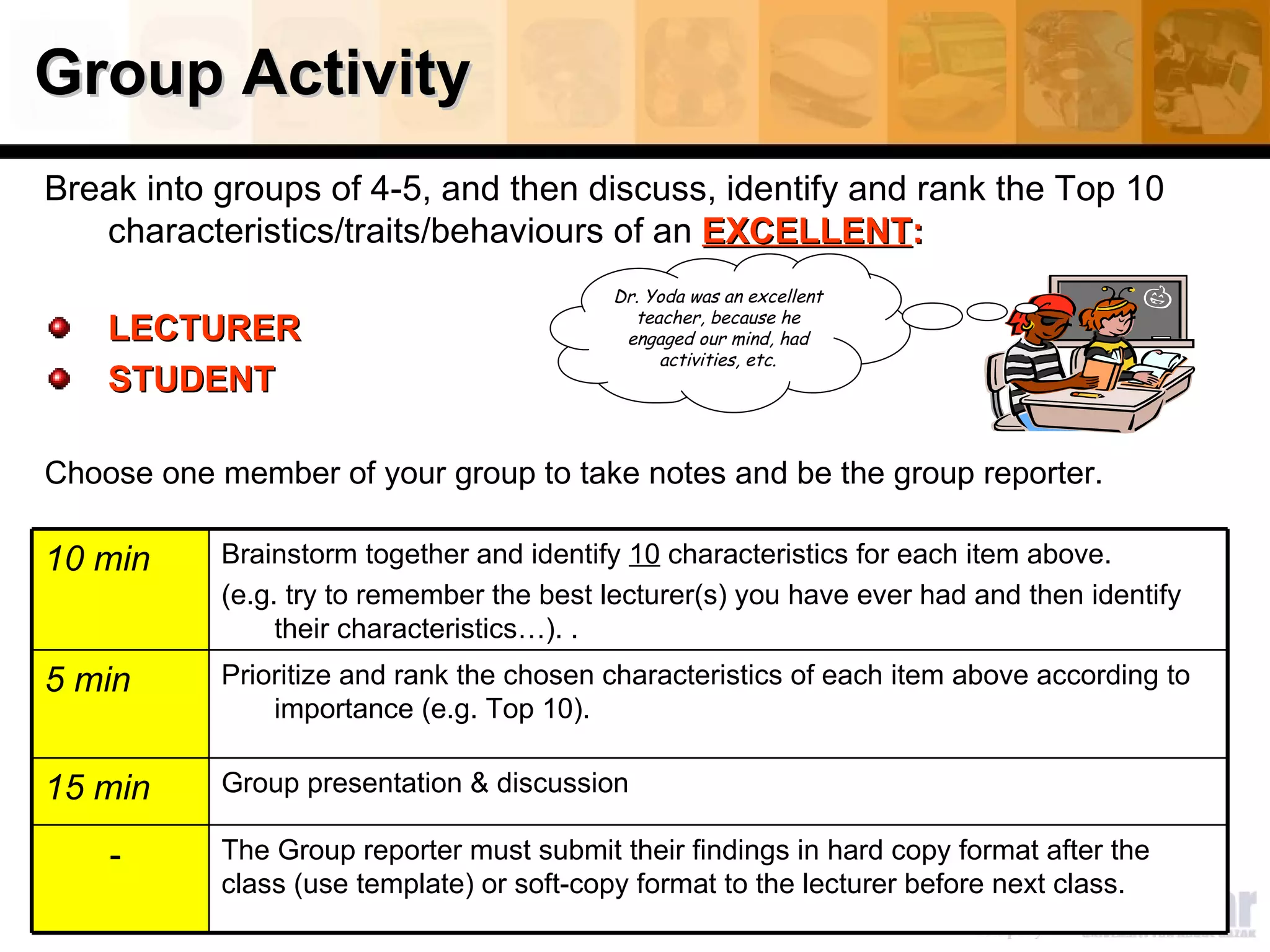 Group Activity
Break into groups of 4-5, and then discuss, identify and rank the Top 10
   characteristics/traits/behaviours of an EXCELLENT:
                                           Dr. Yoda was an excellent
                                             teacher, because he
    LECTURER                                engaged our mind, had
                                                activities, etc.
    STUDENT

Choose one member of your group to take notes and be the group reporter.

10 min      Brainstorm together and identify 10 characteristics for each item above.
            (e.g. try to remember the best lecturer(s) you have ever had and then identify
                 their characteristics…). .
5 min       Prioritize and rank the chosen characteristics of each item above according to
                importance (e.g. Top 10).

15 min      Group presentation & discussion

    -       The Group reporter must submit their findings in hard copy format after the
            class (use template) or soft-copy format to the lecturer before next class.
 