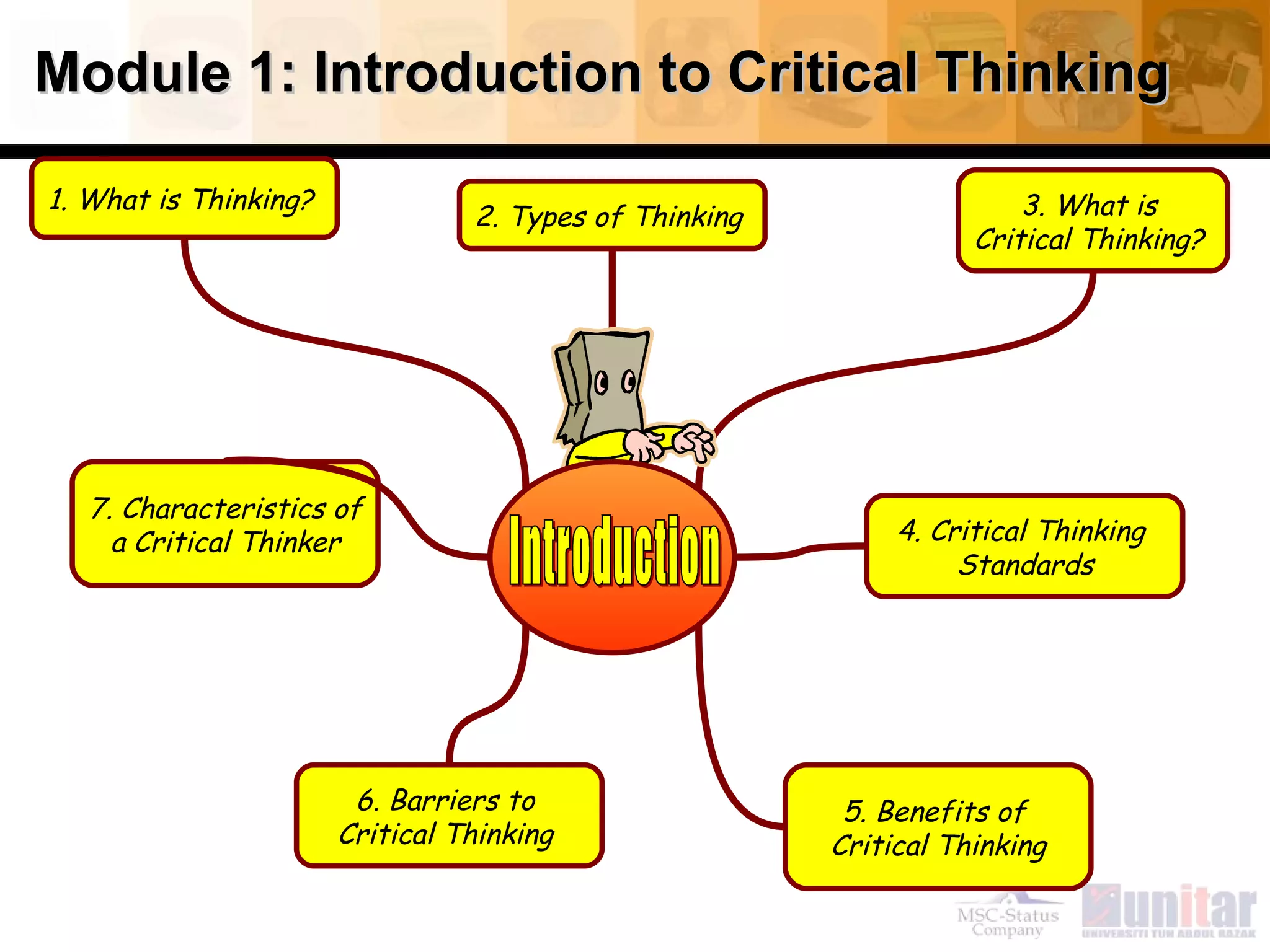 Module 1: Introduction to Critical Thinking

1. What is Thinking?                                                   3. What is
                                 2. Types of Thinking
                                                                   Critical Thinking?




   7. Characteristics of
     a Critical Thinker                                      4. Critical Thinking
                                                                  Standards




                        6. Barriers to                   5. Benefits of
                       Critical Thinking                Critical Thinking
 