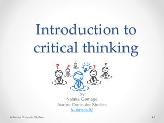 Introduction to
Critical Thinking
by
Nalaka Gamage
Aurora Computer Studies
(auoracs.lk)
Aurora Computer Studies 1
 