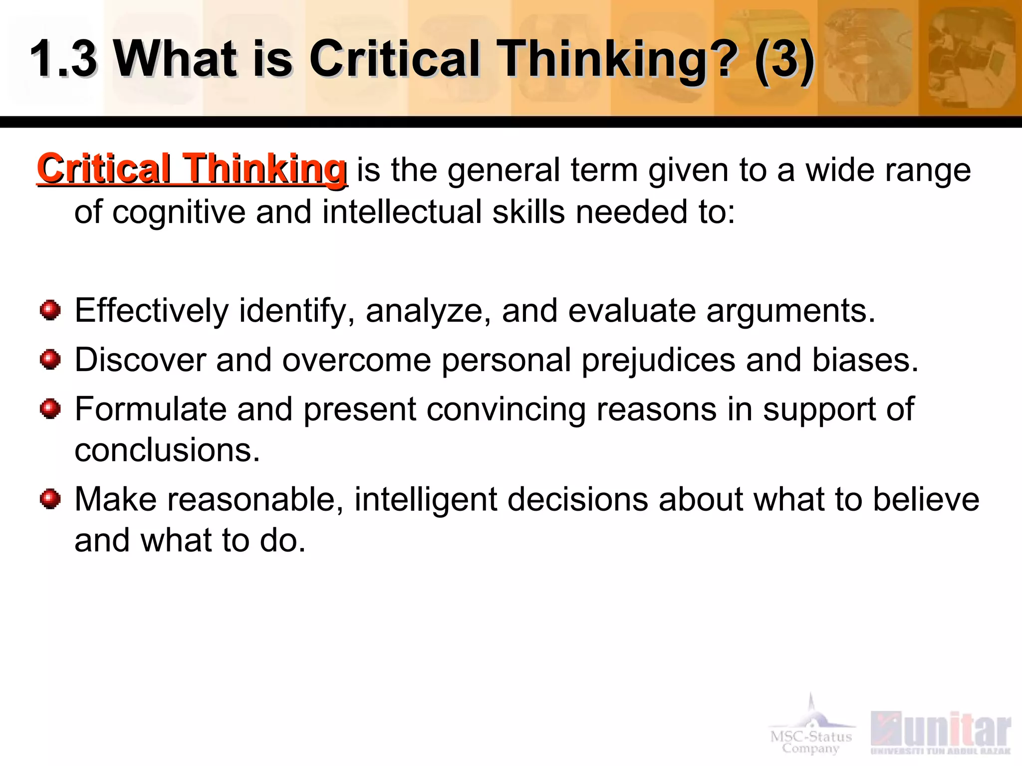 1.3 What is Critical Thinking? (3) Critical Thinking  is the general term given to a wide range of cognitive and intellectual skills needed to: Effectively identify, analyze, and evaluate arguments. Discover and overcome personal prejudices and biases. Formulate and present convincing reasons in support of conclusions. Make reasonable, intelligent decisions about what to believe and what to do. 